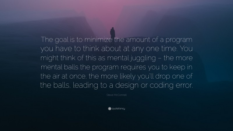 Steve McConnell Quote: “The goal is to minimize the amount of a program you have to think about at any one time. You might think of this as mental juggling – the more mental balls the program requires you to keep in the air at once, the more likely you’ll drop one of the balls, leading to a design or coding error.”