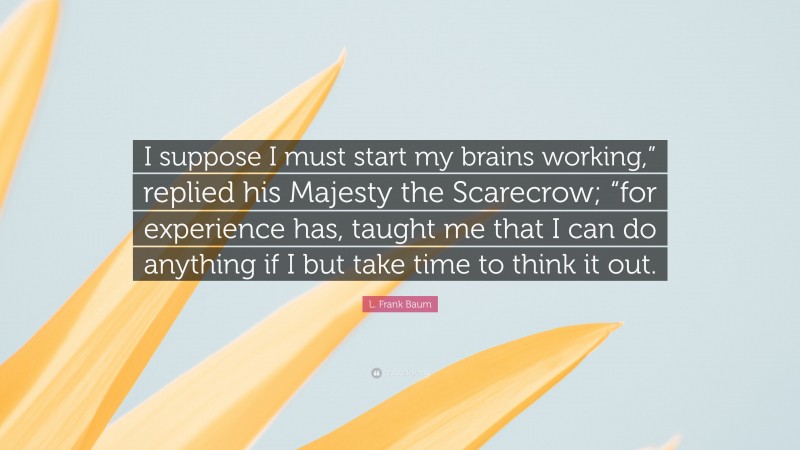 L. Frank Baum Quote: “I suppose I must start my brains working,” replied his Majesty the Scarecrow; “for experience has, taught me that I can do anything if I but take time to think it out.”