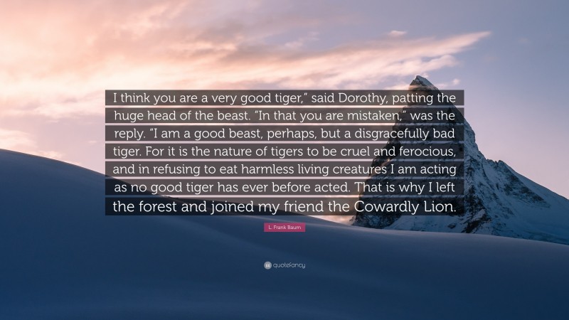 L. Frank Baum Quote: “I think you are a very good tiger,” said Dorothy, patting the huge head of the beast. “In that you are mistaken,” was the reply. “I am a good beast, perhaps, but a disgracefully bad tiger. For it is the nature of tigers to be cruel and ferocious, and in refusing to eat harmless living creatures I am acting as no good tiger has ever before acted. That is why I left the forest and joined my friend the Cowardly Lion.”