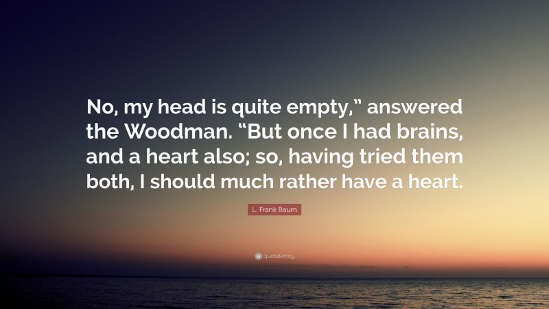 L. Frank Baum Quote: “No, my head is quite empty,” answered the Woodman. “But once I had brains, and a heart also; so, having tried them both, I should much rather have a heart.”