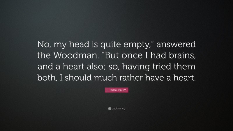 L. Frank Baum Quote: “No, my head is quite empty,” answered the Woodman. “But once I had brains, and a heart also; so, having tried them both, I should much rather have a heart.”