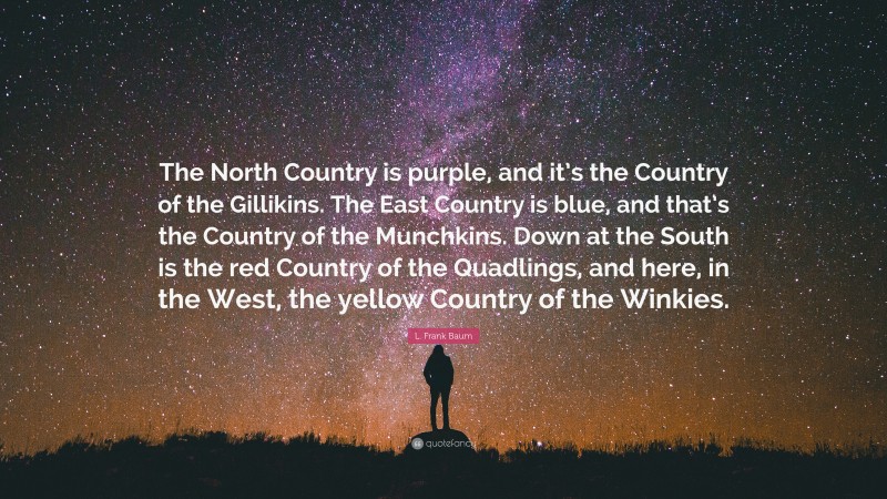 L. Frank Baum Quote: “The North Country is purple, and it’s the Country of the Gillikins. The East Country is blue, and that’s the Country of the Munchkins. Down at the South is the red Country of the Quadlings, and here, in the West, the yellow Country of the Winkies.”