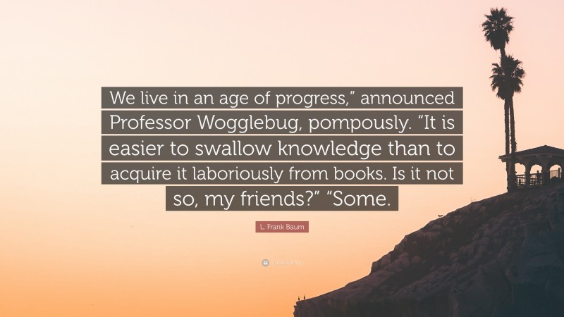 L. Frank Baum Quote: “We live in an age of progress,” announced Professor Wogglebug, pompously. “It is easier to swallow knowledge than to acquire it laboriously from books. Is it not so, my friends?” “Some.”