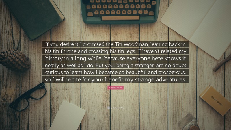 L. Frank Baum Quote: “If you desire it,” promised the Tin Woodman, leaning back in his tin throne and crossing his tin legs. “I haven’t related my history in a long while, because everyone here knows it nearly as well as I do. But you, being a stranger, are no doubt curious to learn how I became so beautiful and prosperous, so I will recite for your benefit my strange adventures.”