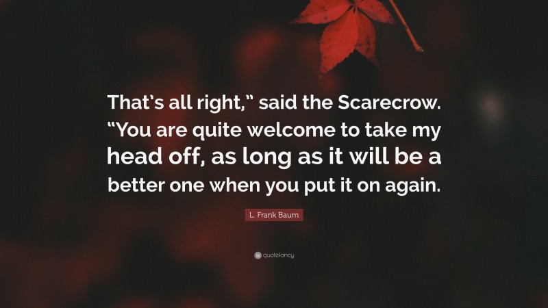 L. Frank Baum Quote: “That’s all right,” said the Scarecrow. “You are quite welcome to take my head off, as long as it will be a better one when you put it on again.”