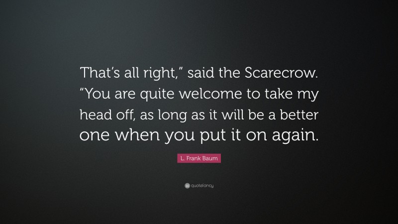 L. Frank Baum Quote: “That’s all right,” said the Scarecrow. “You are quite welcome to take my head off, as long as it will be a better one when you put it on again.”