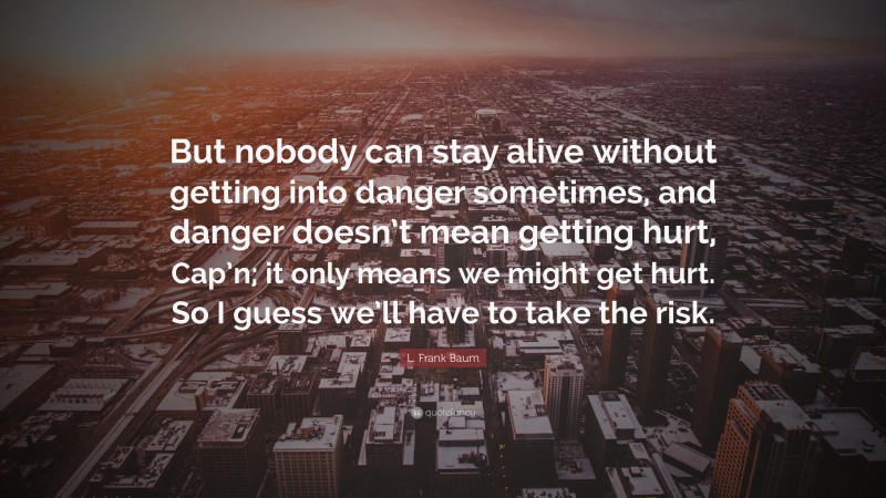 L. Frank Baum Quote: “But nobody can stay alive without getting into danger sometimes, and danger doesn’t mean getting hurt, Cap’n; it only means we might get hurt. So I guess we’ll have to take the risk.”