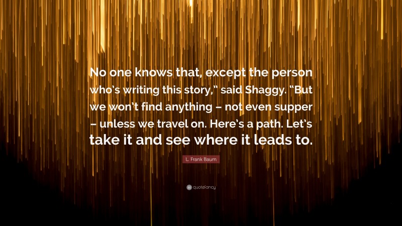 L. Frank Baum Quote: “No one knows that, except the person who’s writing this story,” said Shaggy. “But we won’t find anything – not even supper – unless we travel on. Here’s a path. Let’s take it and see where it leads to.”
