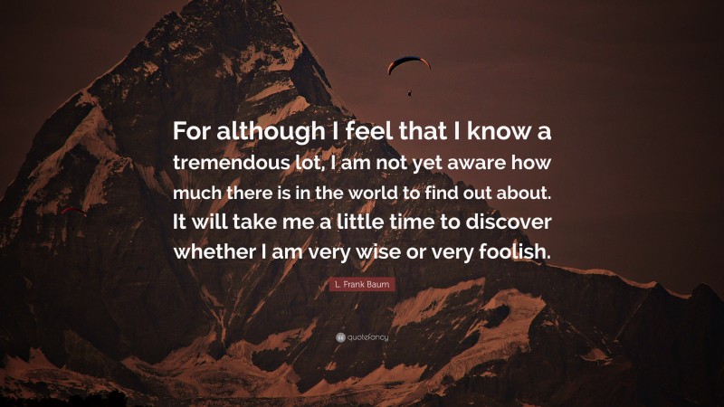 L. Frank Baum Quote: “For although I feel that I know a tremendous lot, I am not yet aware how much there is in the world to find out about. It will take me a little time to discover whether I am very wise or very foolish.”