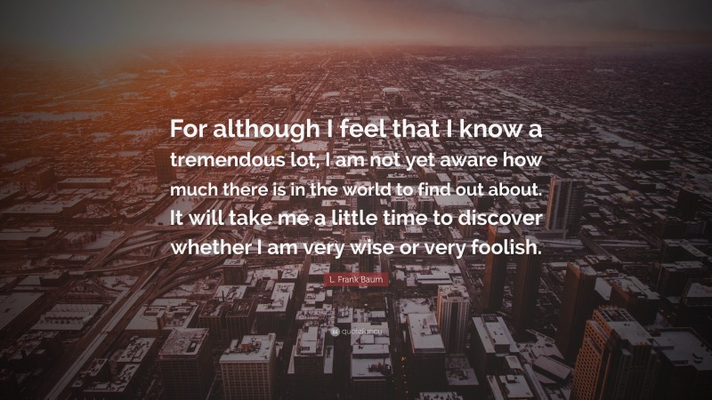 L. Frank Baum Quote: “For although I feel that I know a tremendous lot, I am not yet aware how much there is in the world to find out about. It will take me a little time to discover whether I am very wise or very foolish.”