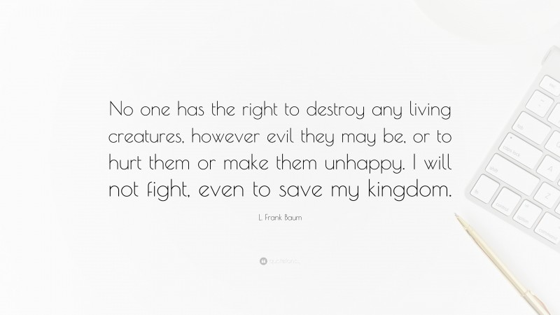 L. Frank Baum Quote: “No one has the right to destroy any living creatures, however evil they may be, or to hurt them or make them unhappy. I will not fight, even to save my kingdom.”