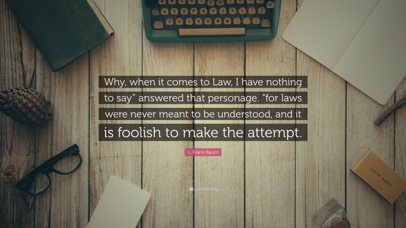 L. Frank Baum Quote: “Why, when it comes to Law, I have nothing to say” answered that personage. “for laws were never meant to be understood, and it is foolish to make the attempt.”