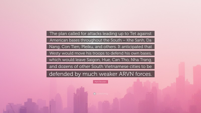 Mark Bowden Quote: “The plan called for attacks leading up to Tet against American bases throughout the South – Khe Sanh, Da Nang, Con Tien, Pleiku, and others. It anticipated that Westy would move his troops to defend his own bases, which would leave Saigon, Hue, Can Tho, Nha Trang, and dozens of other South Vietnamese cities to be defended by much weaker ARVN forces.”