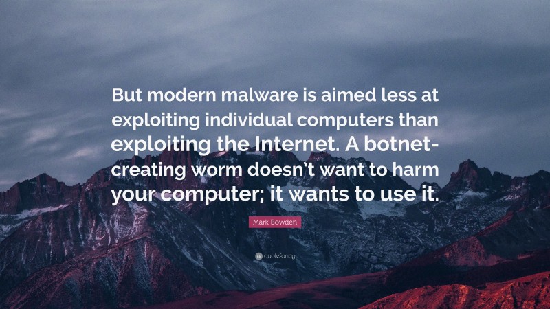 Mark Bowden Quote: “But modern malware is aimed less at exploiting individual computers than exploiting the Internet. A botnet-creating worm doesn’t want to harm your computer; it wants to use it.”