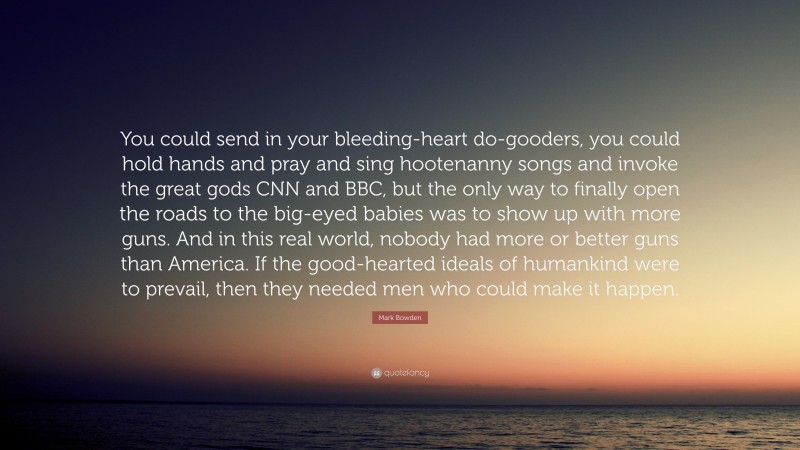 Mark Bowden Quote: “You could send in your bleeding-heart do-gooders, you could hold hands and pray and sing hootenanny songs and invoke the great gods CNN and BBC, but the only way to finally open the roads to the big-eyed babies was to show up with more guns. And in this real world, nobody had more or better guns than America. If the good-hearted ideals of humankind were to prevail, then they needed men who could make it happen.”