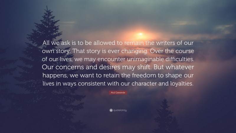 Atul Gawande Quote: “All we ask is to be allowed to remain the writers of our own story. That story is ever changing. Over the course of our lives, we may encounter unimaginable difficulties. Our concerns and desires may shift. But whatever happens, we want to retain the freedom to shape our lives in ways consistent with our character and loyalties.”