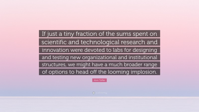 Alvin Toffler Quote: “If just a tiny fraction of the sums spent on scientific and technological research and innovation were devoted to labs for designing and testing new organizational and institutional structures, we might have a much broader range of options to head off the looming implosion.”