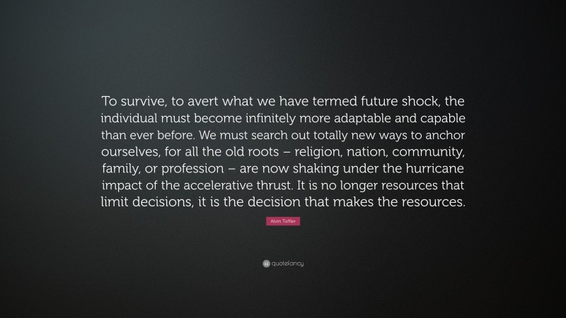 Alvin Toffler Quote: “To survive, to avert what we have termed future shock, the individual must become infinitely more adaptable and capable than ever before. We must search out totally new ways to anchor ourselves, for all the old roots – religion, nation, community, family, or profession – are now shaking under the hurricane impact of the accelerative thrust. It is no longer resources that limit decisions, it is the decision that makes the resources.”