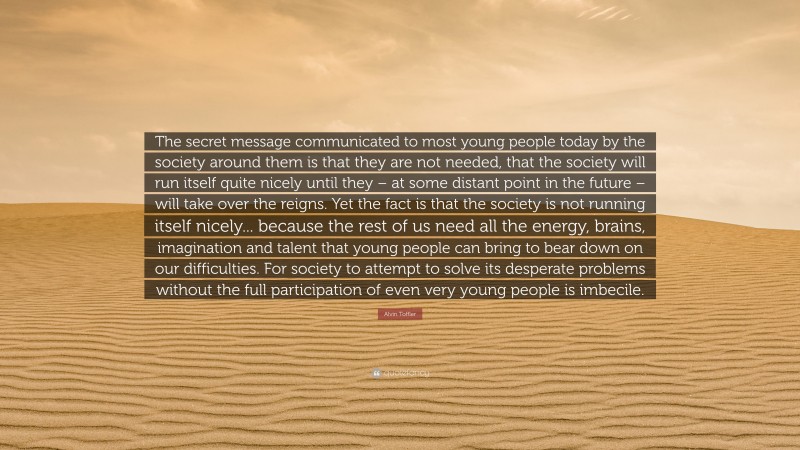 Alvin Toffler Quote: “The secret message communicated to most young people today by the society around them is that they are not needed, that the society will run itself quite nicely until they – at some distant point in the future – will take over the reigns. Yet the fact is that the society is not running itself nicely... because the rest of us need all the energy, brains, imagination and talent that young people can bring to bear down on our difficulties. For society to attempt to solve its desperate problems without the full participation of even very young people is imbecile.”