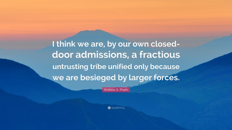 Andrew X. Pham Quote: “I think we are, by our own closed-door admissions, a fractious untrusting tribe unified only because we are besieged by larger forces.”