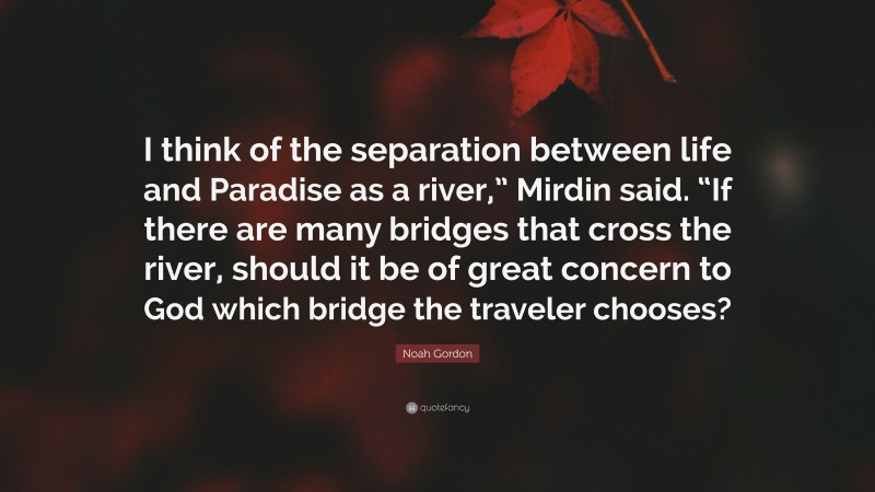 Noah Gordon Quote: “I think of the separation between life and Paradise as a river,” Mirdin said. “If there are many bridges that cross the river, should it be of great concern to God which bridge the traveler chooses?”