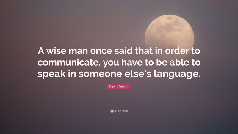 David Sedaris Quote: “A wise man once said that in order to communicate, you have to be able to speak in someone else’s language.”