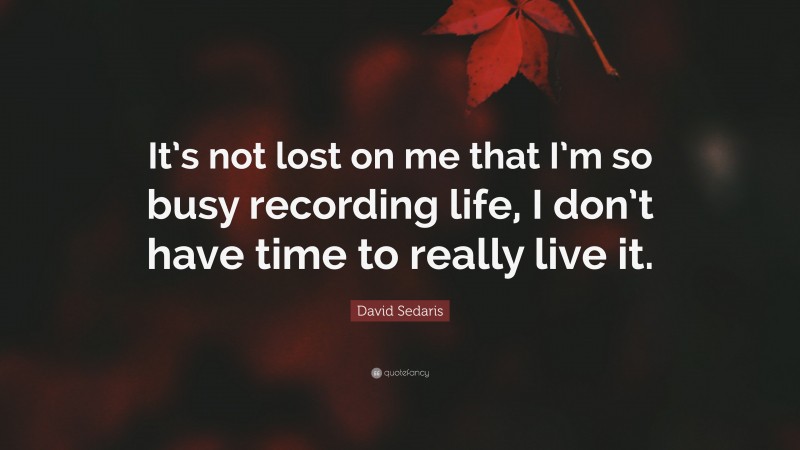 David Sedaris Quote: “It’s not lost on me that I’m so busy recording life, I don’t have time to really live it.”