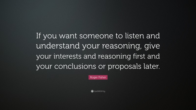 Roger Fisher Quote: “If you want someone to listen and understand your reasoning, give your interests and reasoning first and your conclusions or proposals later.”