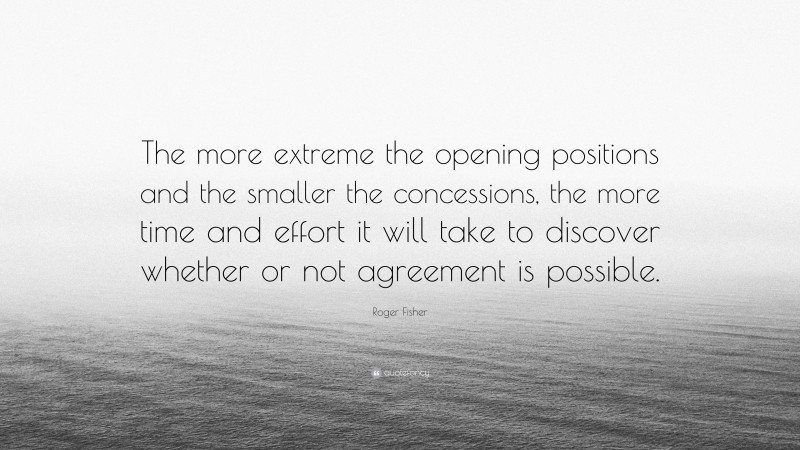 Roger Fisher Quote: “The more extreme the opening positions and the smaller the concessions, the more time and effort it will take to discover whether or not agreement is possible.”