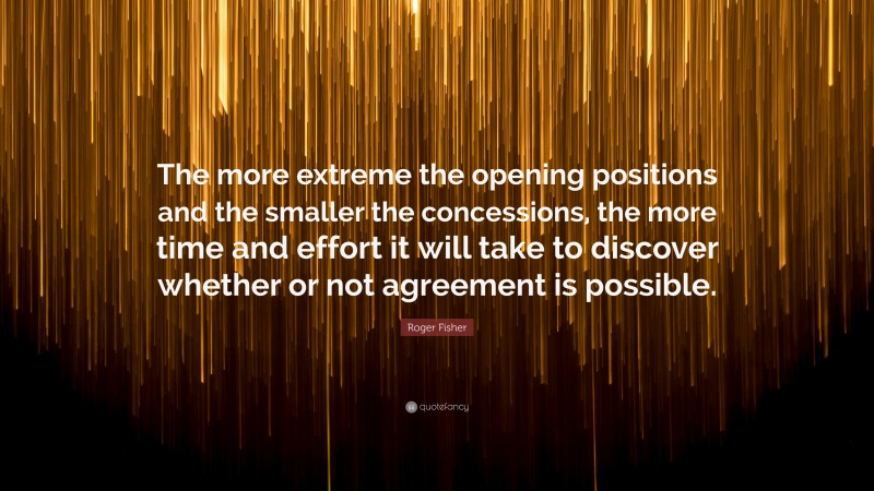 Roger Fisher Quote: “The more extreme the opening positions and the smaller the concessions, the more time and effort it will take to discover whether or not agreement is possible.”