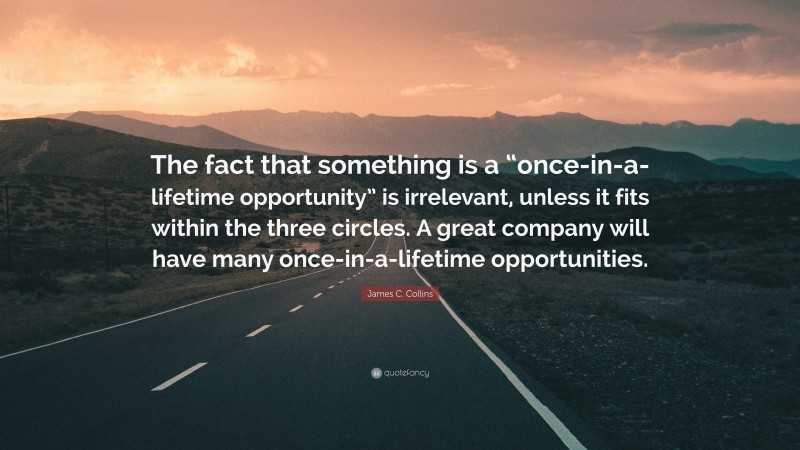 James C. Collins Quote: “The fact that something is a “once-in-a-lifetime opportunity” is irrelevant, unless it fits within the three circles. A great company will have many once-in-a-lifetime opportunities.”
