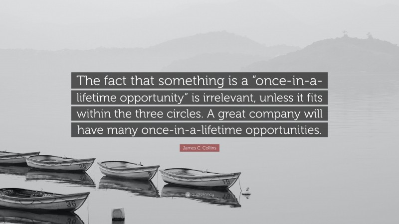 James C. Collins Quote: “The fact that something is a “once-in-a-lifetime opportunity” is irrelevant, unless it fits within the three circles. A great company will have many once-in-a-lifetime opportunities.”