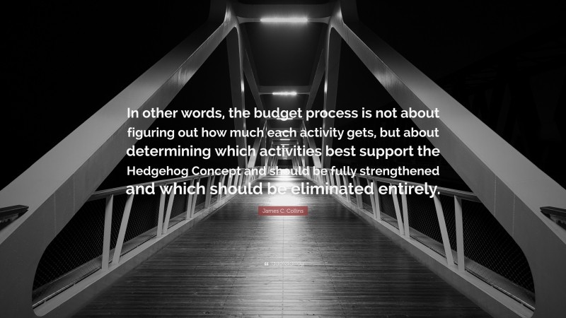 James C. Collins Quote: “In other words, the budget process is not about figuring out how much each activity gets, but about determining which activities best support the Hedgehog Concept and should be fully strengthened and which should be eliminated entirely.”