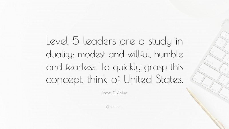 James C. Collins Quote: “Level 5 leaders are a study in duality: modest and willful, humble and fearless. To quickly grasp this concept, think of United States.”