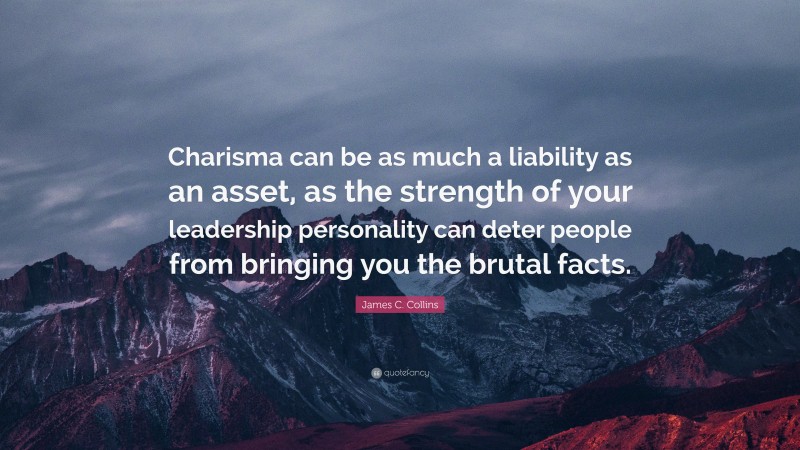 James C. Collins Quote: “Charisma can be as much a liability as an asset, as the strength of your leadership personality can deter people from bringing you the brutal facts.”