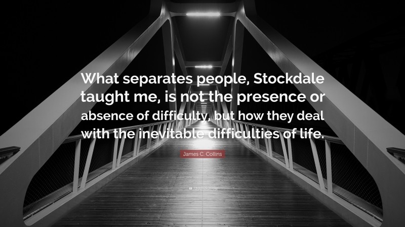 James C. Collins Quote: “What separates people, Stockdale taught me, is not the presence or absence of difficulty, but how they deal with the inevitable difficulties of life.”