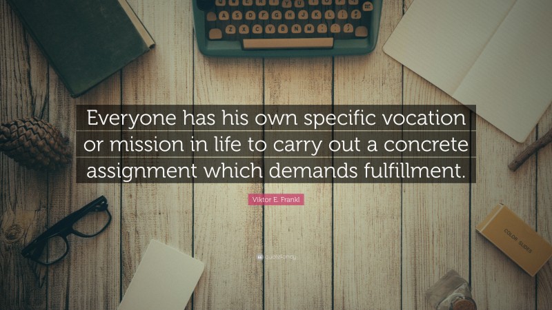 Viktor E. Frankl Quote: “Everyone has his own specific vocation or mission in life to carry out a concrete assignment which demands fulfillment.”