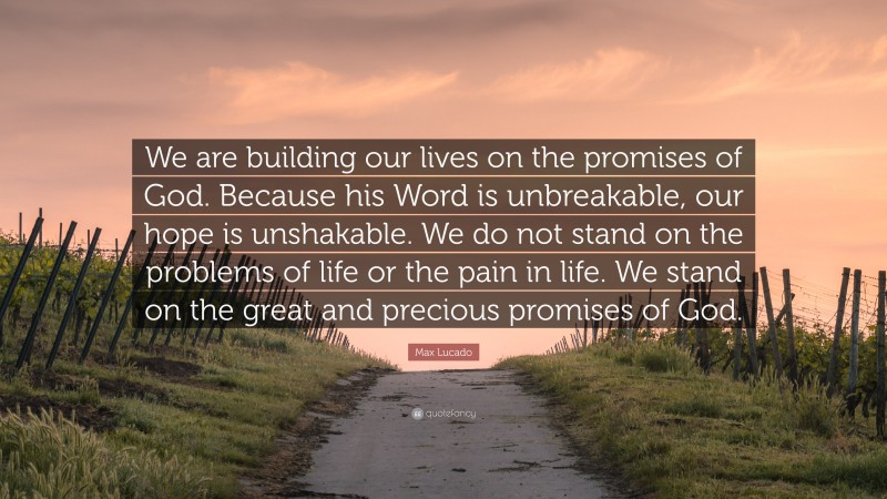 Max Lucado Quote: “We are building our lives on the promises of God. Because his Word is unbreakable, our hope is unshakable. We do not stand on the problems of life or the pain in life. We stand on the great and precious promises of God.”