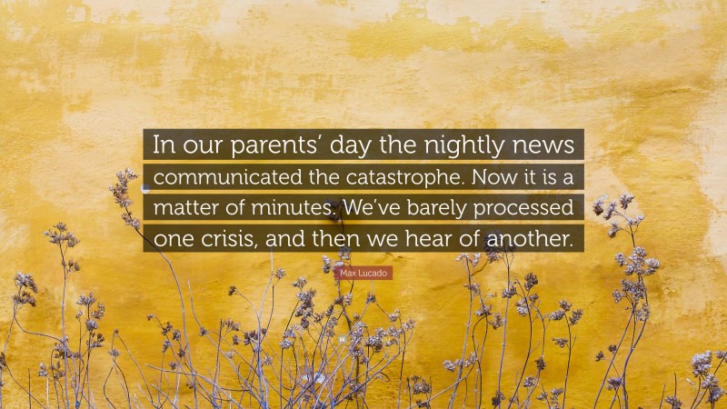 Max Lucado Quote: “In our parents’ day the nightly news communicated the catastrophe. Now it is a matter of minutes. We’ve barely processed one crisis, and then we hear of another.”