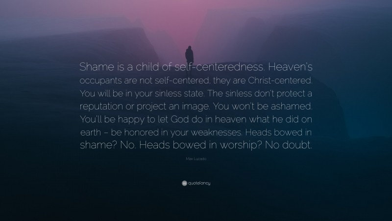 Max Lucado Quote: “Shame is a child of self-centeredness. Heaven’s occupants are not self-centered, they are Christ-centered. You will be in your sinless state. The sinless don’t protect a reputation or project an image. You won’t be ashamed. You’ll be happy to let God do in heaven what he did on earth – be honored in your weaknesses. Heads bowed in shame? No. Heads bowed in worship? No doubt.”