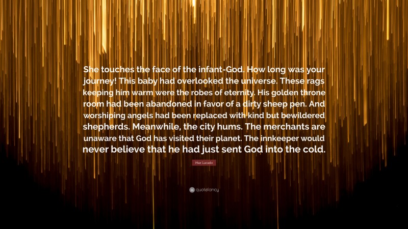 Max Lucado Quote: “She touches the face of the infant-God. How long was your journey! This baby had overlooked the universe. These rags keeping him warm were the robes of eternity. His golden throne room had been abandoned in favor of a dirty sheep pen. And worshiping angels had been replaced with kind but bewildered shepherds. Meanwhile, the city hums. The merchants are unaware that God has visited their planet. The innkeeper would never believe that he had just sent God into the cold.”