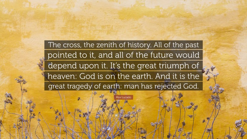 Max Lucado Quote: “The cross, the zenith of history. All of the past pointed to it, and all of the future would depend upon it. It’s the great triumph of heaven: God is on the earth. And it is the great tragedy of earth: man has rejected God.”