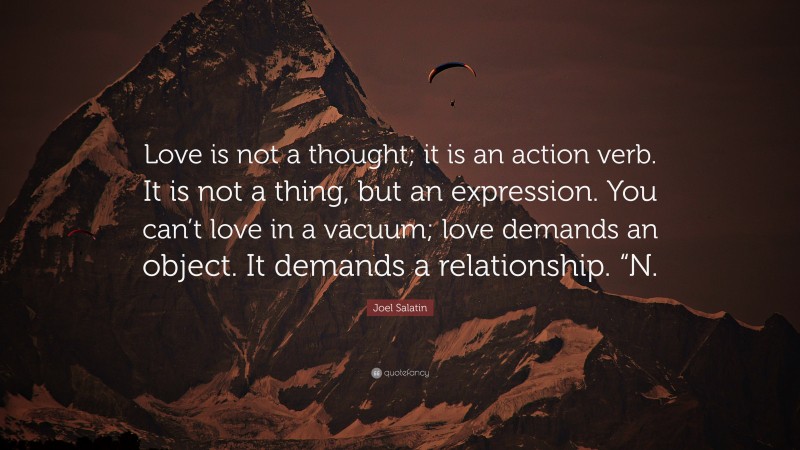 Joel Salatin Quote: “Love is not a thought; it is an action verb. It is not a thing, but an expression. You can’t love in a vacuum; love demands an object. It demands a relationship. “N.”