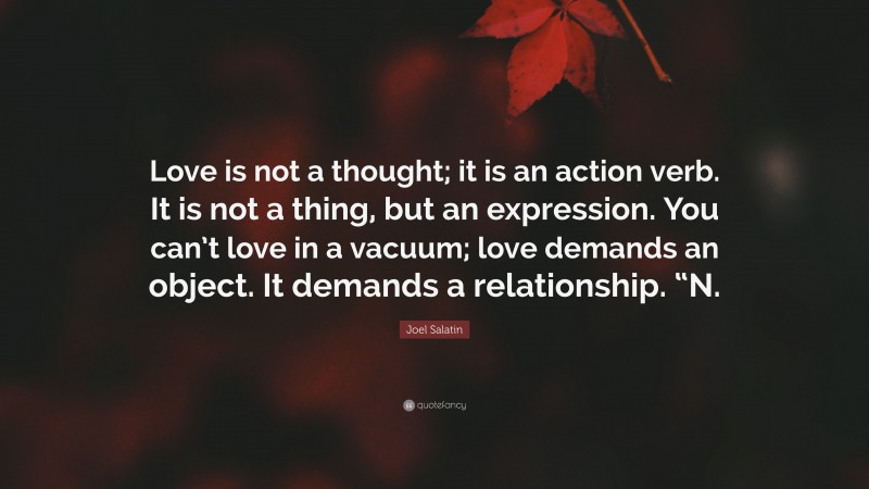 Joel Salatin Quote: “Love is not a thought; it is an action verb. It is not a thing, but an expression. You can’t love in a vacuum; love demands an object. It demands a relationship. “N.”