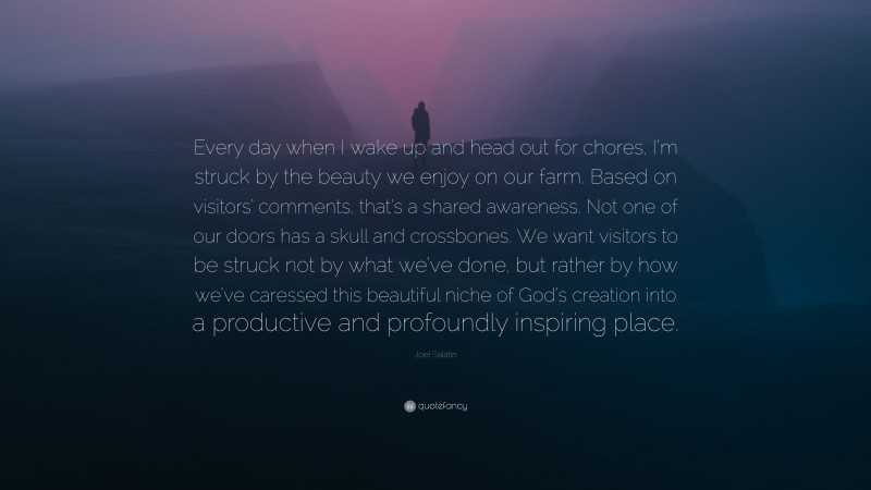 Joel Salatin Quote: “Every day when I wake up and head out for chores, I’m struck by the beauty we enjoy on our farm. Based on visitors’ comments, that’s a shared awareness. Not one of our doors has a skull and crossbones. We want visitors to be struck not by what we’ve done, but rather by how we’ve caressed this beautiful niche of God’s creation into a productive and profoundly inspiring place.”