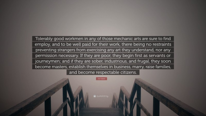 Joel Salatin Quote: “Tolerably good workmen in any of those mechanic arts are sure to find employ, and to be well paid for their work, there being no restraints preventing strangers from exercising any art they understand, nor any permission necessary. If they are poor, they begin first as servants or journeymen; and if they are sober, industrious, and frugal, they soon become masters, establish themselves in business, marry, raise families, and become respectable citizens.”