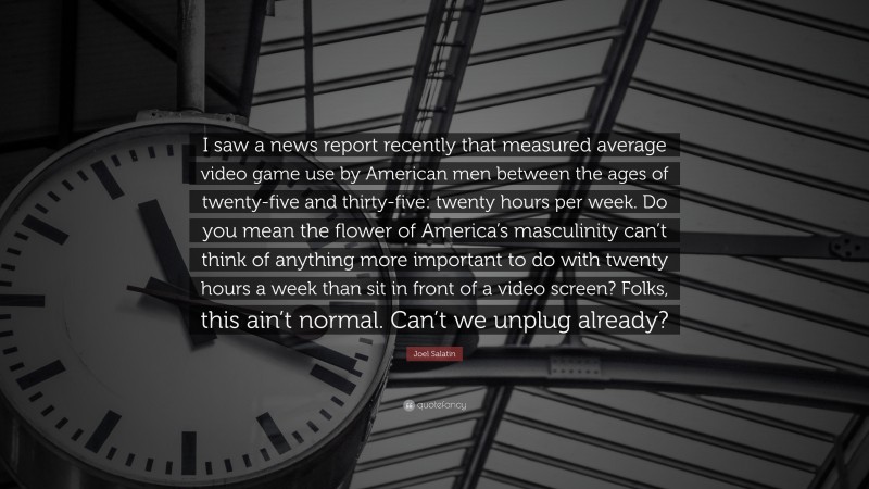 Joel Salatin Quote: “I saw a news report recently that measured average video game use by American men between the ages of twenty-five and thirty-five: twenty hours per week. Do you mean the flower of America’s masculinity can’t think of anything more important to do with twenty hours a week than sit in front of a video screen? Folks, this ain’t normal. Can’t we unplug already?”