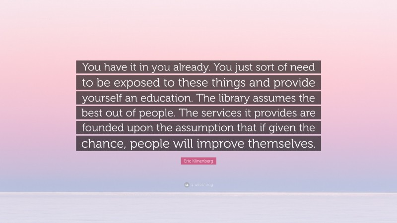 Eric Klinenberg Quote: “You have it in you already. You just sort of need to be exposed to these things and provide yourself an education. The library assumes the best out of people. The services it provides are founded upon the assumption that if given the chance, people will improve themselves.”