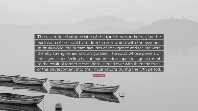 Rudolf Steiner Quote: “The essential characteristic of the fourth period is that, by the exclusion of the soul from direct communion with the psycho-spiritual world, the human faculties of intelligence and feeling were thereby strengthened and invigorated. The souls whose powers of intelligence and feeling had at that time developed to a great extent as the result of former incarnations, carried over with them the fruits of this development into their incarnations during the fifth period.”