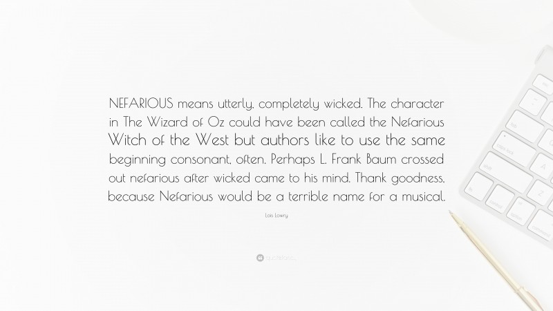 Lois Lowry Quote: “NEFARIOUS means utterly, completely wicked. The character in The Wizard of Oz could have been called the Nefarious Witch of the West but authors like to use the same beginning consonant, often. Perhaps L. Frank Baum crossed out nefarious after wicked came to his mind. Thank goodness, because Nefarious would be a terrible name for a musical.”